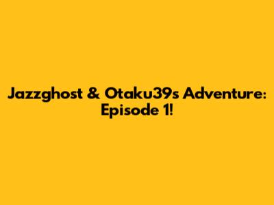 Jazzghost & Otaku39's Adventure: Episode 1!