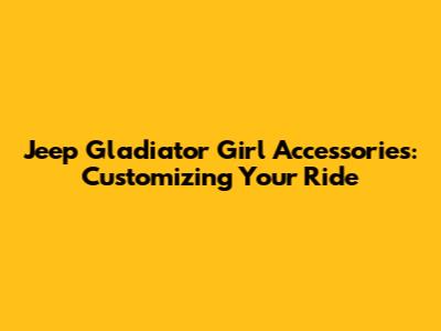 Jeep Gladiator Girl Accessories: Customizing Your Ride