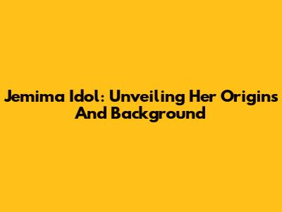 Jemima Idol: Unveiling Her Origins And Background