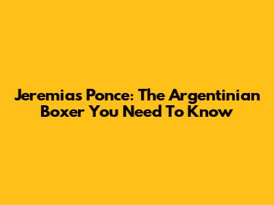 Jeremias Ponce: The Argentinian Boxer You Need To Know