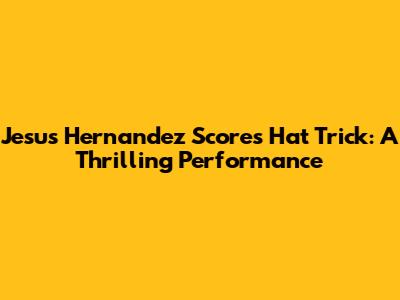 Jesus Hernandez Scores Hat Trick: A Thrilling Performance