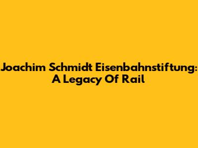 Joachim Schmidt Eisenbahnstiftung: A Legacy Of Rail