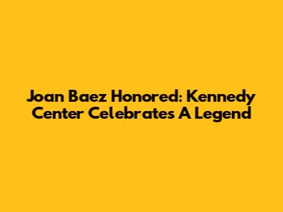 Joan Baez Honored: Kennedy Center Celebrates A Legend