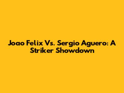 Joao Felix Vs. Sergio Aguero: A Striker Showdown