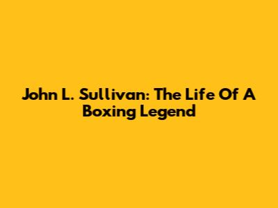 John L. Sullivan: The Life Of A Boxing Legend