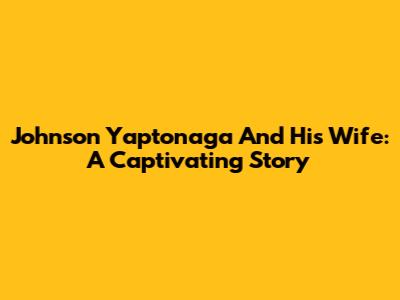 Johnson Yaptonaga And His Wife: A Captivating Story