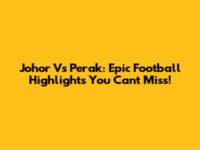 Johor Vs Perak: Epic Football Highlights You Can't Miss!