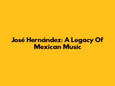 José Hernández: A Legacy Of Mexican Music