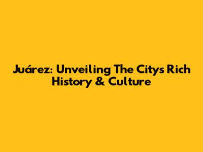 Juárez: Unveiling The City's Rich History & Culture