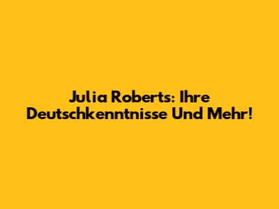 Julia Roberts: Ihre Deutschkenntnisse Und Mehr!