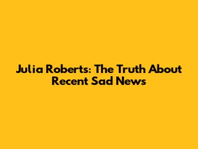 Julia Roberts: The Truth About Recent Sad News