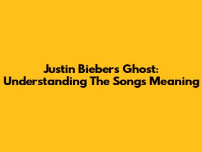 Justin Bieber's 'Ghost': Understanding The Song's Meaning