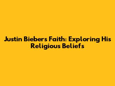 Justin Bieber's Faith: Exploring His Religious Beliefs