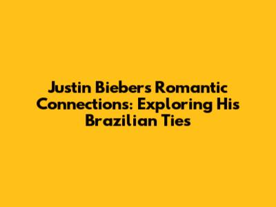 Justin Bieber's Romantic Connections: Exploring His Brazilian Ties