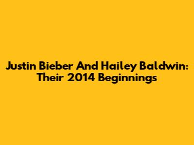 Justin Bieber And Hailey Baldwin: Their 2014 Beginnings
