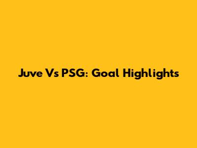 Juve Vs PSG: Goal Highlights