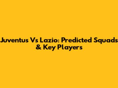 Juventus Vs Lazio: Predicted Squads & Key Players