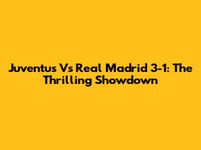Juventus Vs Real Madrid 3-1: The Thrilling Showdown