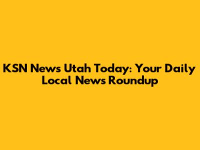 KSN News Utah Today: Your Daily Local News Roundup
