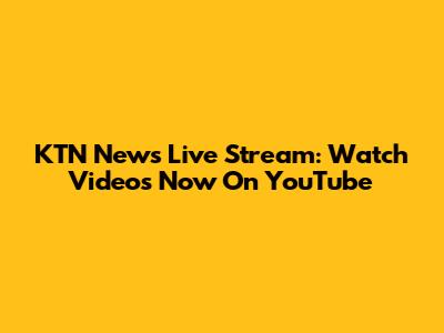 KTN News Live Stream: Watch Videos Now On YouTube