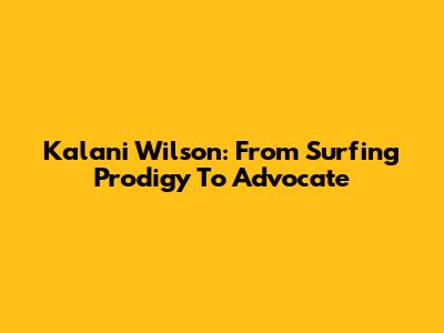 Kalani Wilson: From Surfing Prodigy To Advocate
