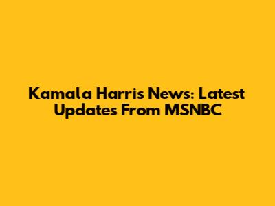 Kamala Harris News: Latest Updates From MSNBC