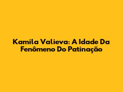 Kamila Valieva: A Idade Da Fenômeno Do Patinação