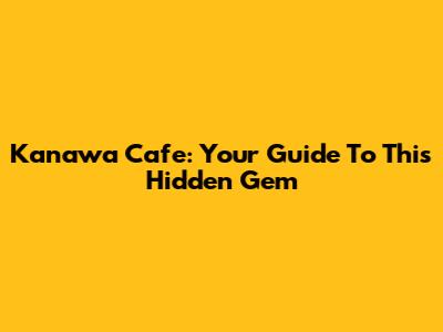 Kanawa Cafe: Your Guide To This Hidden Gem