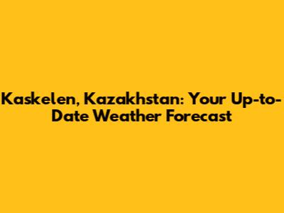 Kaskelen, Kazakhstan: Your Up-to-Date Weather Forecast