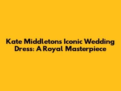 Kate Middleton's Iconic Wedding Dress: A Royal Masterpiece