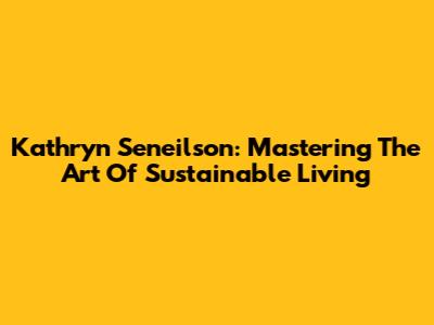 Kathryn Seneilson: Mastering The Art Of Sustainable Living