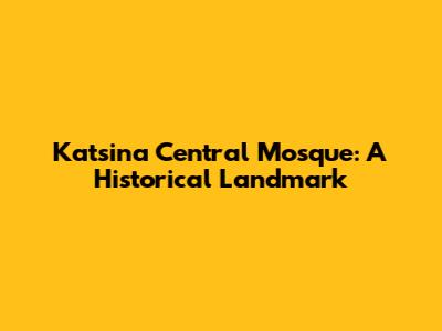 Katsina Central Mosque: A Historical Landmark