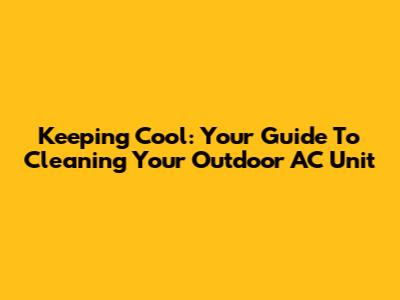 Keeping Cool: Your Guide To Cleaning Your Outdoor AC Unit