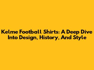 Kelme Football Shirts: A Deep Dive Into Design, History, And Style