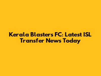 Kerala Blasters FC: Latest ISL Transfer News Today