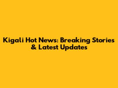 Kigali Hot News: Breaking Stories & Latest Updates