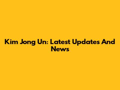 Kim Jong Un: Latest Updates And News