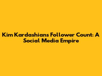 Kim Kardashian's Follower Count: A Social Media Empire
