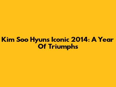 Kim Soo Hyun's Iconic 2014: A Year Of Triumphs