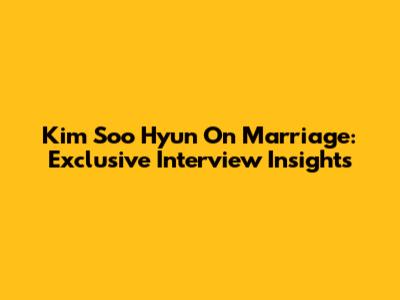 Kim Soo Hyun On Marriage: Exclusive Interview Insights