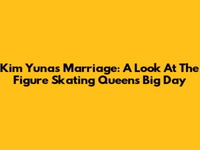 Kim Yuna's Marriage: A Look At The Figure Skating Queen's Big Day