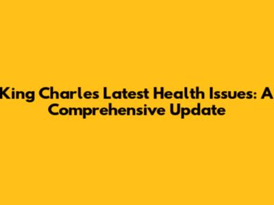 King Charles' Latest Health Issues: A Comprehensive Update
