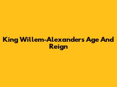 King Willem-Alexander's Age And Reign