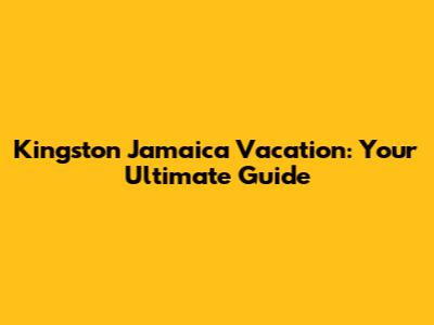 Kingston Jamaica Vacation: Your Ultimate Guide