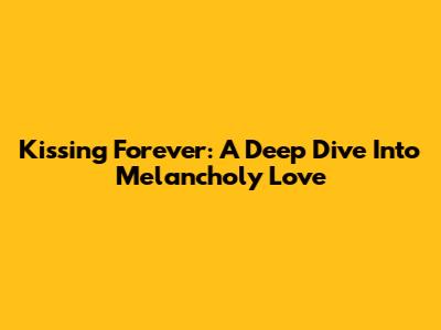 Kissing Forever: A Deep Dive Into Melancholy Love