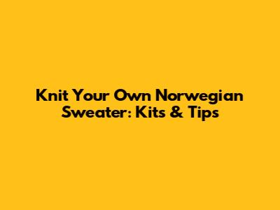 Knit Your Own Norwegian Sweater: Kits & Tips