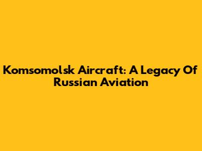 Komsomolsk Aircraft: A Legacy Of Russian Aviation
