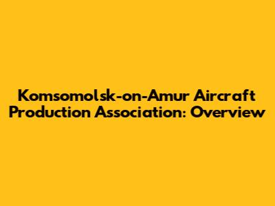 Komsomolsk-on-Amur Aircraft Production Association: Overview