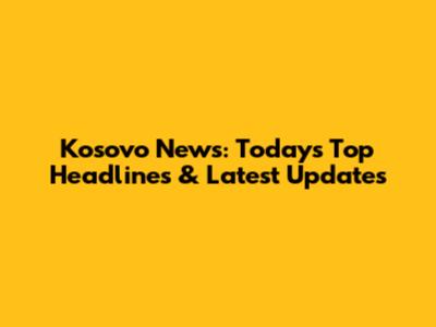 Kosovo News: Today's Top Headlines & Latest Updates