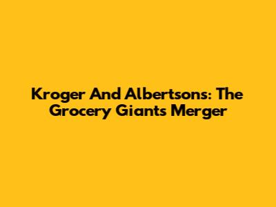 Kroger And Albertsons: The Grocery Giants' Merger